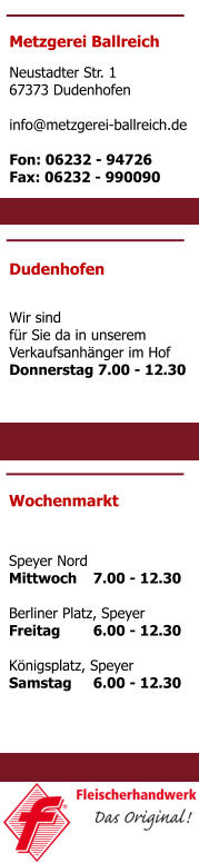 Metzgerei Ballreich Neustadter Str. 1 67373 Dudenhofen  info@metzgerei-ballreich.de  Fon: 06232 - 94726 Fax: 06232 - 990090 Dudenhofen  Wir sind für Sie da in unserem Verkaufsanhänger im Hof Donnerstag 	7.00 - 12.30 Wochenmarkt   Speyer Nord Mittwoch	7.00 - 12.30  Berliner Platz, Speyer Freitag	6.00 - 12.30  Königsplatz, Speyer Samstag	6.00 - 12.30
